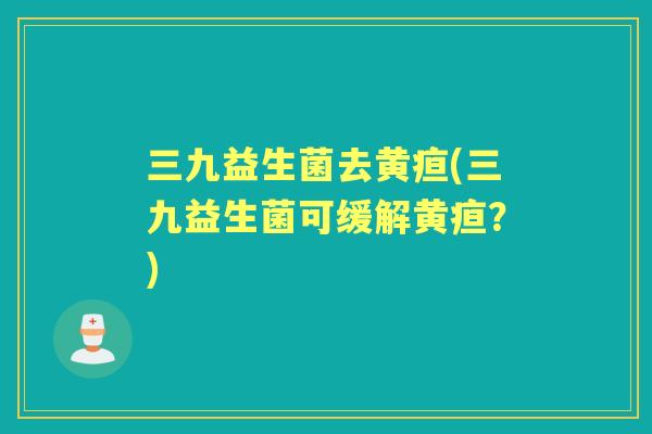 三九益生菌去黄疸(三九益生菌可缓解黄疸？)