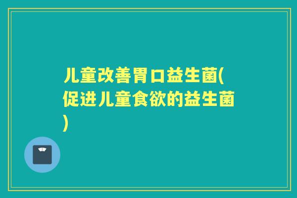 儿童改善胃口益生菌(促进儿童的益生菌) 儿童改善胃口益生菌(促进儿童的益生菌)