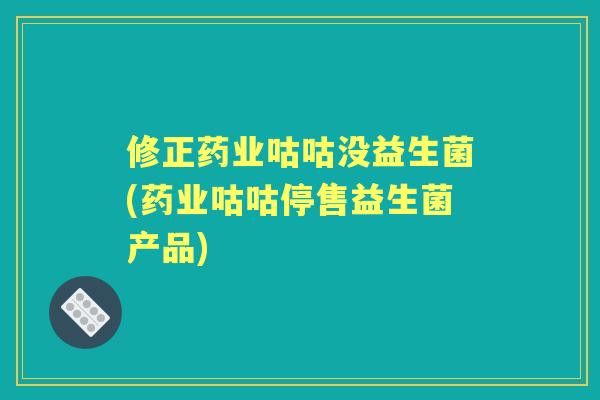 修正药业咕咕没益生菌(药业咕咕停售益生菌产品)
