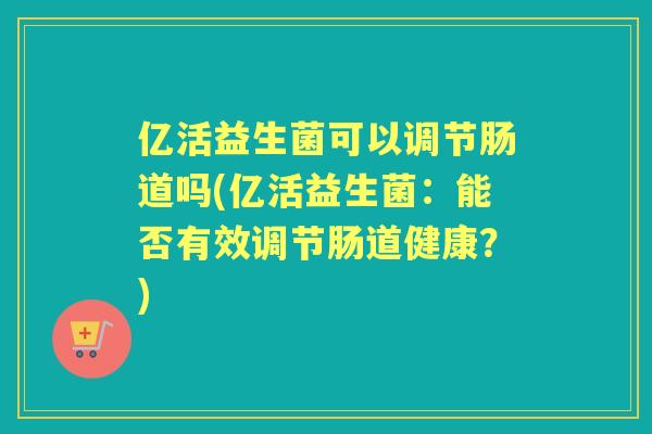亿活益生菌可以调节肠道吗(亿活益生菌:能否有效调节肠道健康?) 亿活益生菌可以调节肠道吗(亿活益生菌:能否有效调节肠道健康?)