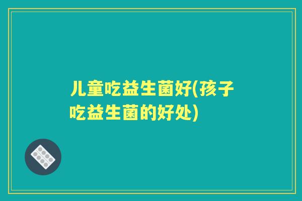 儿童吃益生菌好(孩子吃益生菌的好处) 儿童吃益生菌好(孩子吃益生菌的好处)