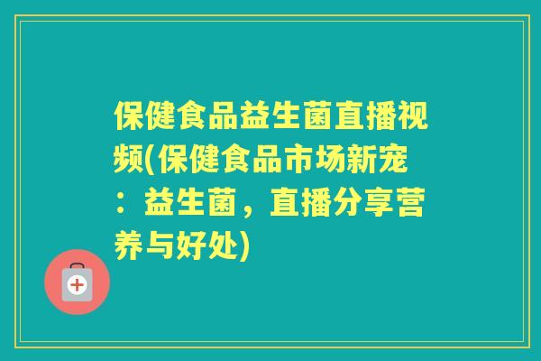 保健食品益生菌直播视频(保健食品市场新宠：益生菌，直播分享营养与好处)