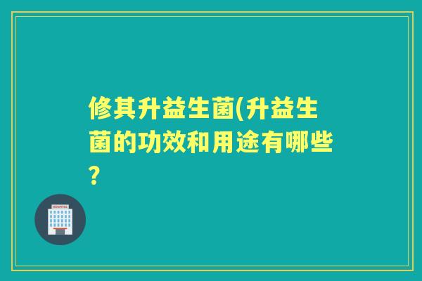 修其升益生菌(升益生菌的功效和用途有哪些? 修其升益生菌(升益生菌的功效和用途有哪些?