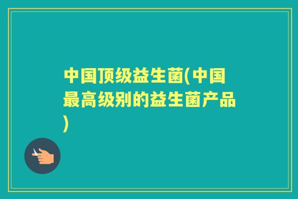 中国益生菌(中国高级别的益生菌产品)
