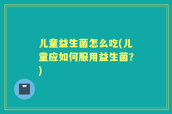 儿童益生菌怎么吃(儿童应如何服用益生菌?) 儿童益生菌怎么吃(儿童应如何服用益生菌?)