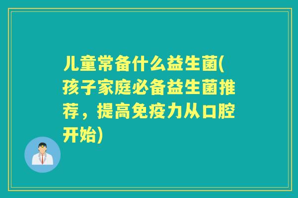 儿童常备什么益生菌(孩子家庭必备益生菌推荐,提高力从口腔开始) 儿童常备什么益生菌(孩子家庭必备益生菌推荐,提高力从口腔开始)