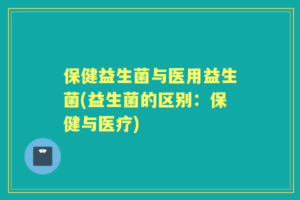保健益生菌与医用益生菌(益生菌的区别:保健与医疗) 保健益生菌与医用益生菌(益生菌的区别:保健与医疗)