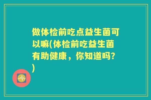 做体检前吃点益生菌可以嘛(体检前吃益生菌有助健康,你知道吗?) 做体检前吃点益生菌可以嘛(体检前吃益生菌有助健康,你知道吗?)