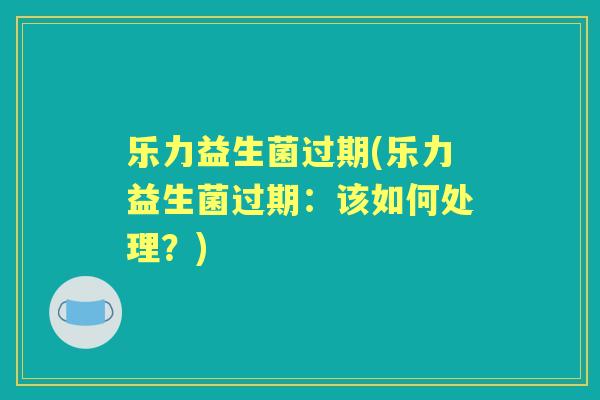 乐力益生菌过期(乐力益生菌过期:该如何处理?) 乐力益生菌过期(乐力益生菌过期:该如何处理?)