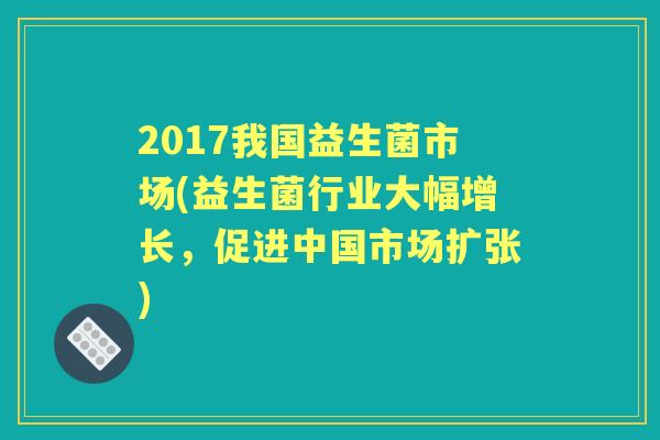 2017我国益生菌市场(益生菌行业大幅增长,促进中国市场扩张) 2017我国益生菌市场(益生菌行业大幅增长,促进中国市场扩张)