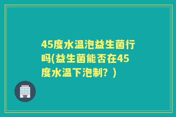 45度水温泡益生菌行吗(益生菌能否在45度水温下泡制?) 45度水温泡益生菌行吗(益生菌能否在45度水温下泡制?)