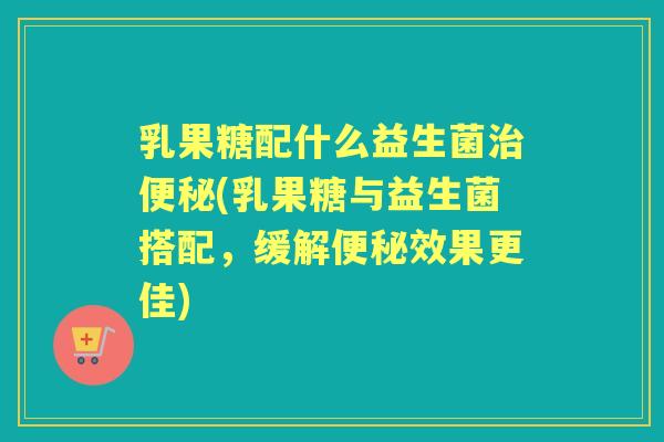 乳果糖配什么益生菌(乳果糖与益生菌搭配,缓解效果更佳) 乳果糖配什么益生菌(乳果糖与益生菌搭配,缓解效果更佳)