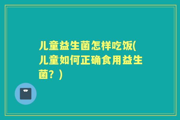 儿童益生菌怎样吃饭(儿童如何正确食用益生菌?) 儿童益生菌怎样吃饭(儿童如何正确食用益生菌?)