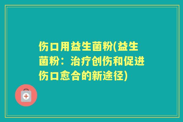 伤口用益生菌粉(益生菌粉：创伤和促进伤口愈合的新途径)