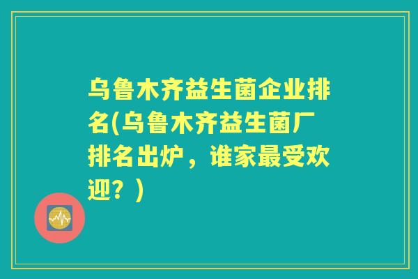 乌鲁木齐益生菌企业排名(乌鲁木齐益生菌厂排名出炉,谁家受欢迎?) 乌鲁木齐益生菌企业排名(乌鲁木齐益生菌厂排名出炉,谁家受欢迎?)