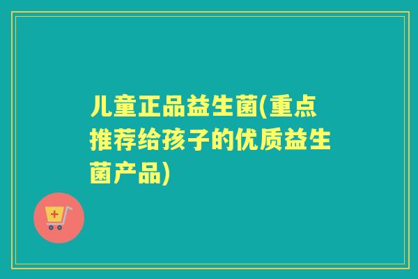 儿童正品益生菌(重点推荐给孩子的优质益生菌产品) 儿童正品益生菌(重点推荐给孩子的优质益生菌产品)