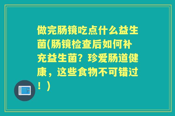 做完肠镜吃点什么益生菌(肠镜检查后如何补充益生菌?珍爱肠道健康,这些食物不可错过!) 做完肠镜吃点什么益生菌(肠镜检查后如何补充益生菌?珍爱肠道健康,这些食物不可错过!)