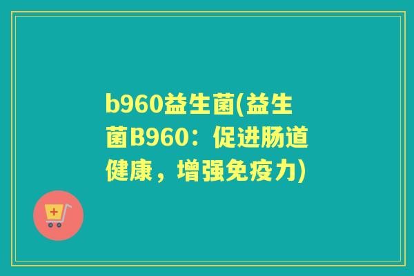 b960益生菌(益生菌B960:促进肠道健康,增强力) b960益生菌(益生菌B960:促进肠道健康,增强力)