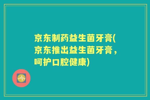 京东制药益生菌牙膏(京东推出益生菌牙膏,呵护口腔健康) 京东制药益生菌牙膏(京东推出益生菌牙膏,呵护口腔健康)