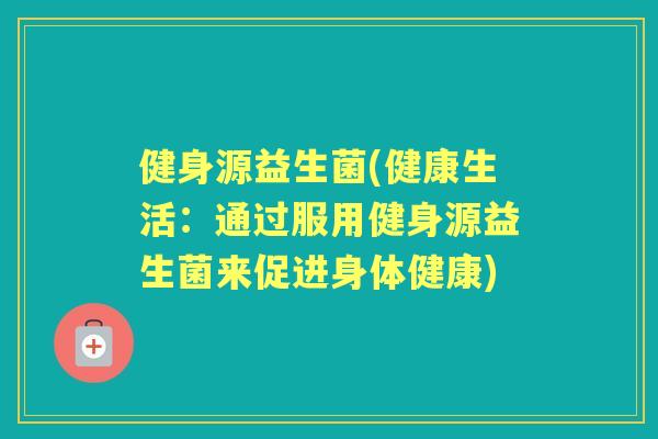 健身源益生菌(健康生活:通过服用健身源益生菌来促进身体健康) 健身源益生菌(健康生活:通过服用健身源益生菌来促进身体健康)