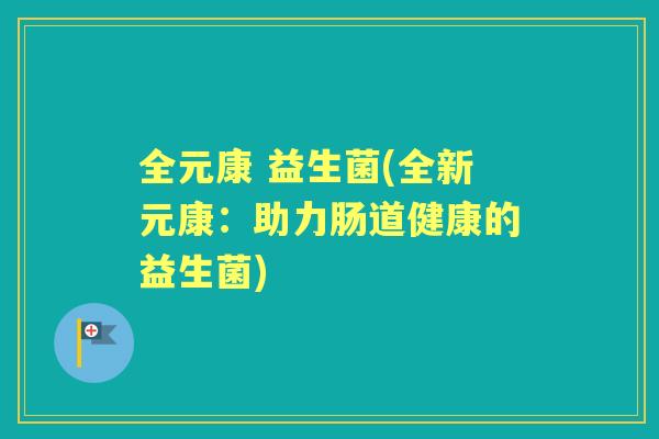 全元康 益生菌(全新元康:助力肠道健康的益生菌) 全元康 益生菌(全新元康:助力肠道健康的益生菌)