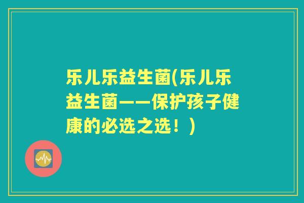 乐儿乐益生菌(乐儿乐益生菌——保护孩子健康的必选之选！)