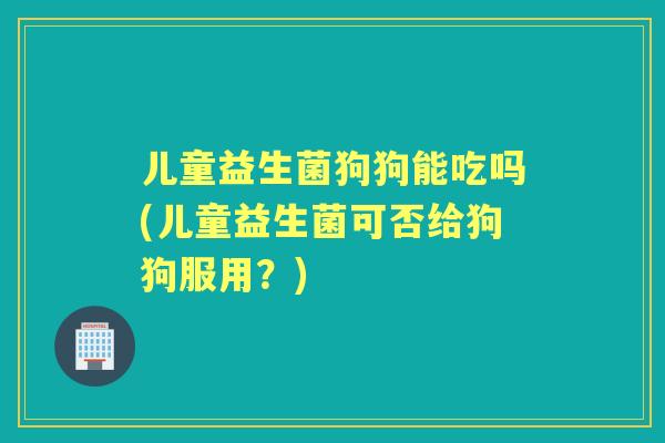 儿童益生菌狗狗能吃吗(儿童益生菌可否给狗狗服用？)