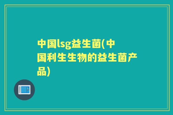 中国lsg益生菌(中国利生生物的益生菌产品) 中国lsg益生菌(中国利生生物的益生菌产品)