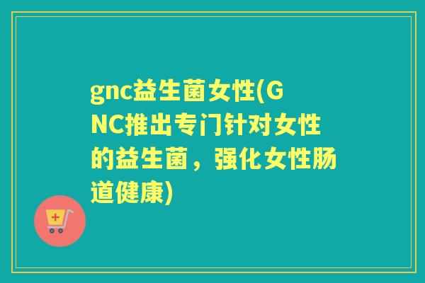 gnc益生菌女性(GNC推出专门针对女性的益生菌,强化女性肠道健康) gnc益生菌女性(GNC推出专门针对女性的益生菌,强化女性肠道健康)