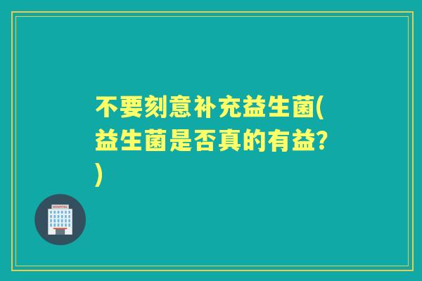 不要刻意补充益生菌(益生菌是否真的有益?) 不要刻意补充益生菌(益生菌是否真的有益?)