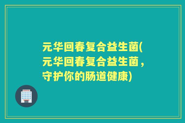 元华回春复合益生菌(元华回春复合益生菌,守护你的肠道健康) 元华回春复合益生菌(元华回春复合益生菌,守护你的肠道健康)