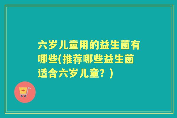 六岁儿童用的益生菌有哪些(推荐哪些益生菌适合六岁儿童?) 六岁儿童用的益生菌有哪些(推荐哪些益生菌适合六岁儿童?)