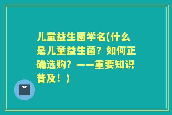 儿童益生菌学名(什么是儿童益生菌?如何正确选购?——重要知识普及!) 儿童益生菌学名(什么是儿童益生菌?如何正确选购?——重要知识普及!)