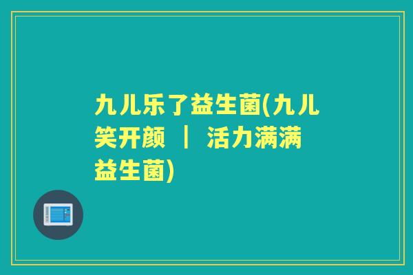 九儿乐了益生菌(九儿笑开颜 | 活力满满益生菌) 九儿乐了益生菌(九儿笑开颜 | 活力满满益生菌)