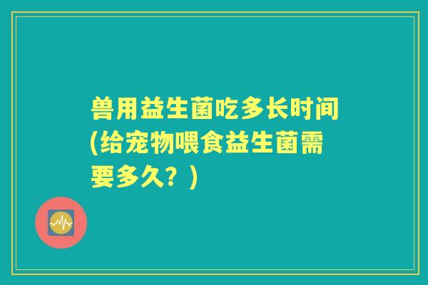 兽用益生菌吃多长时间(给宠物喂食益生菌需要多久?) 兽用益生菌吃多长时间(给宠物喂食益生菌需要多久?)