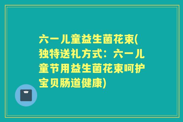 六一儿童益生菌花束(独特送礼方式:六一儿童节用益生菌花束呵护宝贝肠道健康) 六一儿童益生菌花束(独特送礼方式:六一儿童节用益生菌花束呵护宝贝肠道健康)