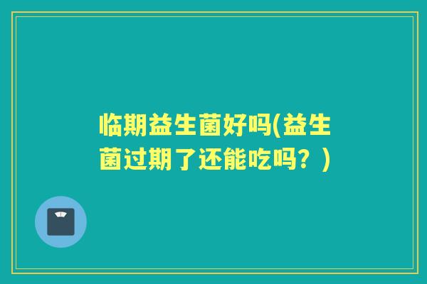 临期益生菌好吗(益生菌过期了还能吃吗？)