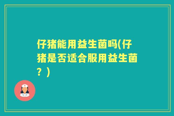 仔猪能用益生菌吗(仔猪是否适合服用益生菌?) 仔猪能用益生菌吗(仔猪是否适合服用益生菌?)