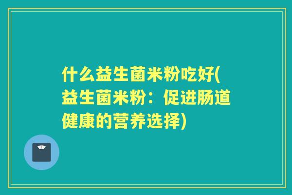什么益生菌米粉吃好(益生菌米粉：促进肠道健康的营养选择)