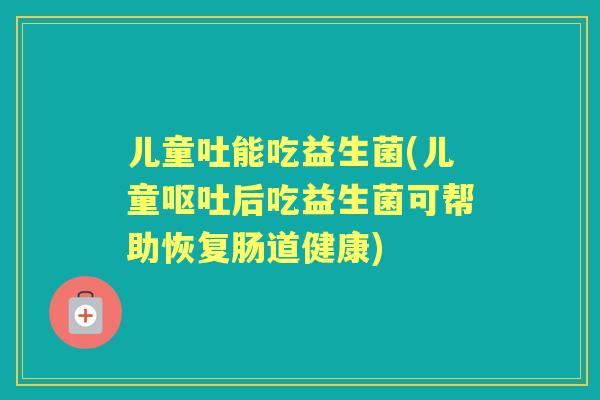 儿童吐能吃益生菌(儿童后吃益生菌可帮助恢复肠道健康) 儿童吐能吃益生菌(儿童后吃益生菌可帮助恢复肠道健康)