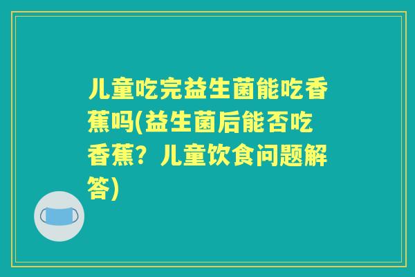 儿童吃完益生菌能吃香蕉吗(益生菌后能否吃香蕉?儿童饮食问题解答) 儿童吃完益生菌能吃香蕉吗(益生菌后能否吃香蕉?儿童饮食问题解答)