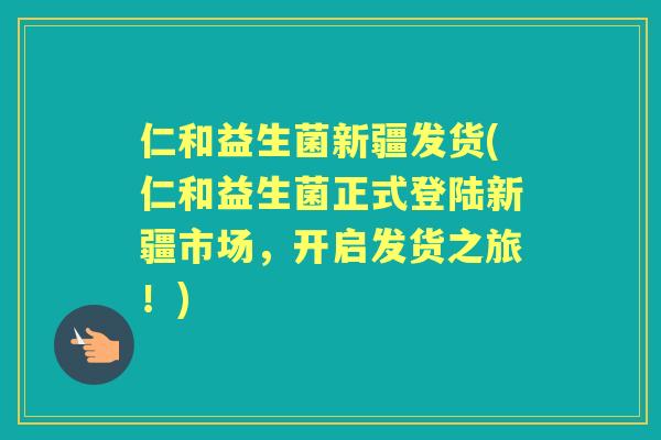 仁和益生菌新疆发货(仁和益生菌正式登陆新疆市场，开启发货之旅！)