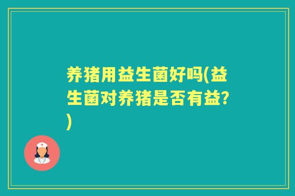 养猪用益生菌好吗(益生菌对养猪是否有益？)