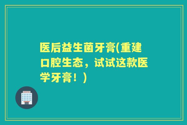 医后益生菌牙膏(重建口腔生态，试试这款医学牙膏！)