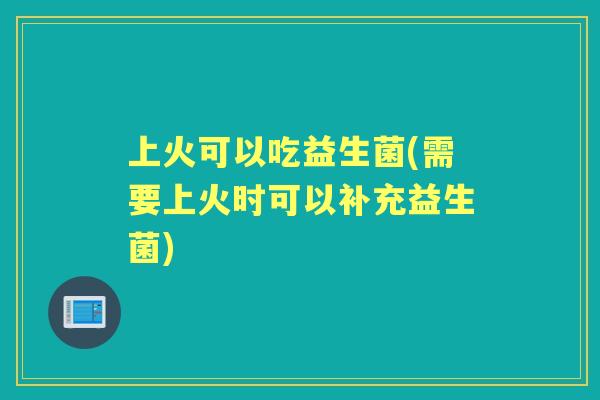 上火可以吃益生菌(需要上火时可以补充益生菌) 上火可以吃益生菌(需要上火时可以补充益生菌)