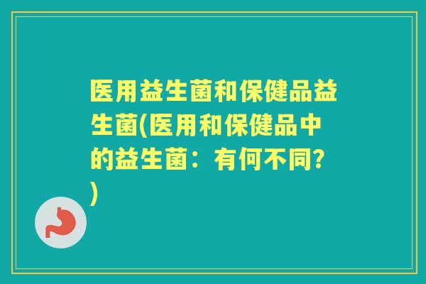 医用益生菌和保健品益生菌(医用和保健品中的益生菌:有何不同?) 医用益生菌和保健品益生菌(医用和保健品中的益生菌:有何不同?)