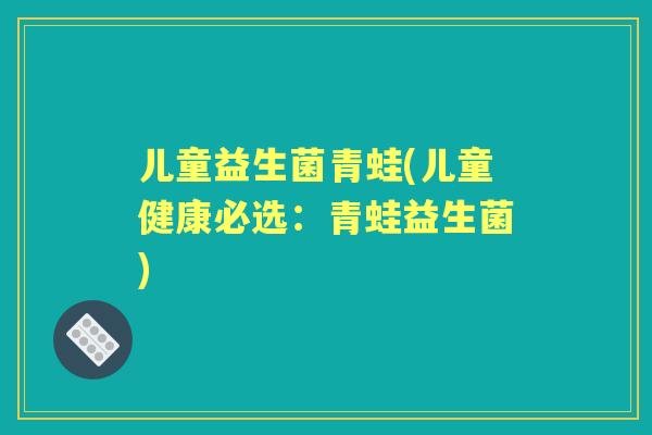 儿童益生菌青蛙(儿童健康必选:青蛙益生菌) 儿童益生菌青蛙(儿童健康必选:青蛙益生菌)