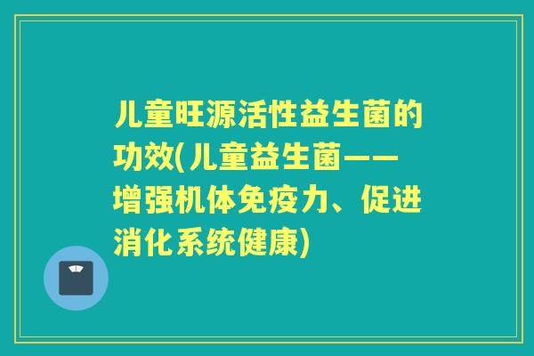 儿童旺源活性益生菌的功效(儿童益生菌——增强机体力、促进消化系统健康) 儿童旺源活性益生菌的功效(儿童益生菌——增强机体力、促进消化系统健康)