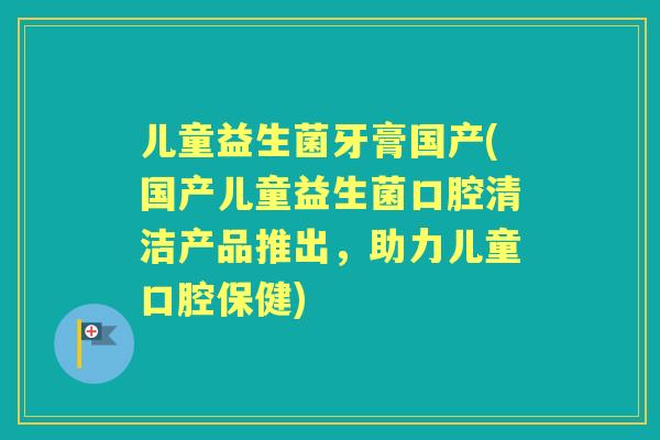 儿童益生菌牙膏国产(国产儿童益生菌口腔清洁产品推出，助力儿童口腔保健)