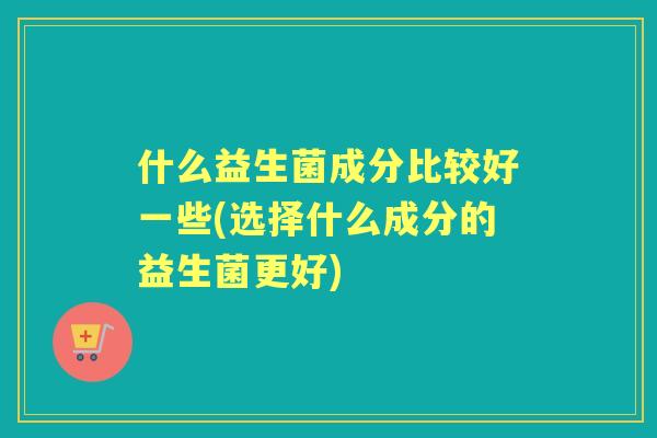 什么益生菌成分比较好一些(选择什么成分的益生菌更好)